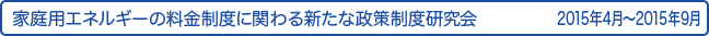 家庭用エネルギーの料金制度に関わる新たな政策制度研究会　2015年4月～2015年9月