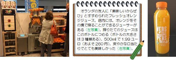 オランダの友人に「美味しいからぜひ」とすすめられたフレッシュオレンジジュース。店内には、オレンジをその場で搾ることができるジューサーがある（左写真）。搾りたてのジュースはこのボトルにつめる（ボトルの大きさは3種類ある）。500mlで1.99ユーロ（およそ260円）。爽やかな口当たりでとても美味しかった（右写真）。