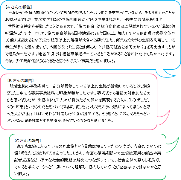 【Aさんの報告】生協と組合員の関係性について興味を持ちました。出資金を支払っていながら、あまり考えたことがありませんでした。英米文学科なので協同組合がイギリスで生まれたという歴史に興味があります。　 世界遺産検定を受験したことがあるので、「協同組合」が無形文化遺産に登録されているという話は興味深かったです。そして、協同組合がある国や地域は94ケ国以上、加入している組合員は世界全体で10億人を超えるということで想像以上に規模が大きいと感じました。何気なく大学の生協を利用している学生が多いと思いますが、今回改めて「生協とは何のか？」「協同組合とは何のか？」を考え直すことができ良かったです。地域生協では福祉事業を行っているところがあることを知れたのも良かったです。今後、少子高齢化がさらに進むと思うので良い事業だと思いました。【Bさんの報告】　 地域生協の事業を見て、自分が想像している以上に生協が活動していることに驚きました。中でも葬祭事業は特に印象が強かったです。葬式までも活動の対象になるのかと思いましたが、生協自体が「人々が自分たちの願いを実現するために生み出したしくみ・知恵」というものだと気づいて納得しました。少しでもこういう風になってほしいと思った人が活動すれば、それに対応した生協が誕生する。そう思うと、これからももっといろいろな活動を対象とする生協が出来ていくのかなと思いました。【Cさんの報告】　家でも生協に入っているので生協という言葉は知っていたのですが、内容については深く考えたことはありませんでした。しかし、今回の講義を聞いて生協は雇用の創出や高齢者支援など、様々な社会的問題の解決につながっていて、社会全体の暮らしを良くしていると学んで、もっと生協について理解し、協力していくことが必要なのではないかと思いました。