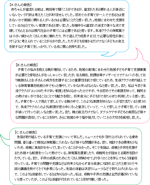 【Aさんの報告】赤ちゃんが産まれる前は、病院等で聞くことができるが、産まれたあと頼れる人が身近にいないという不安は考えたことがありませんでした。初めての子育てが一人でできるとは思わないので周囲に頼れる人がいるのは必要なことだと思いました。地域に合わせた支援をしているのはとてもいい制度であると思いました。妊娠中から産まれた後まで様々な点で支援してもらえるのは現代社会の子育てには必要であると思います。生活クラブの保育園では小さい頃からたくさんの食に触れたり、外で遊んだり成長するうえで必要な感性が身に付くように考えられていることが分かりました。ただ子どもを預かるだけでなく子どもの自立を促すなど子育てをしっかりしている点に関心を持ちました。【Bさんの報告】子育ての悩みを抱える親が増加しているため、地域の実情に合わせた地域子ども子育て支援事業が必要だと若松さんがおっしゃっていましたが、私も現在、放課後等デイサービスでアルバイトをしており親御さんとお子さんの両方を支援することの重要性を肌で感じているため、生活クラブの取り組んでいる保育事業を地域の中でもっと増やしていかなければならないなと思いました。また、私は今まで生活クラブの「エッコロたすけあい制度」を知らなかったのですが、今日初めてその制度を知って、親同士の助け合いができることにとても魅力を感じ、将来自分に子どもができたらぜひ利用したいと思いました。子育てを一人で抱えて苦しんでいる親の中で、このような制度を知らない人がまだまだいると思うので、生活クラブのこのような制度が世の中にもっと普及していって、一人で苦しんで子育てをしている親が減って行ってほしいなと思いました。また、親の孤立だけでなく、ダブルケアや子どもの貧困など様々な問題が混在していることを知り、さらに地域の中で皆が協力していくことの大切さを実感しました。【Cさんの報告】生協が取り組んでいる子育て支援について学んだ。ニュースでも多く取り上げられている虐待問題、昔と違って現在は保育園に入れないなど様々な問題がある。また、相談できる環境も少ないため、母親に負担がかかってしまっていることが分かった。そこで生協は、母親と子供を支援するため様々な制度をつくって助けている。保育園を運営したり、母親同士が話合える場所を設けたりしている。また、子供の成長のためにたくさん体験させてより多くのことを学んでもらう活動を行っている。子育ての問題や支援などは将来少なからず自分自身にも訪れることだと思うので今回の講義を受けてとても参考になった。生協の活動はあまりニュースなどで取り上げられないので、このような活動をしているとは知らなかった。私は、母親や子供の支援は全然改善されていないと思っていたが、このような活動が行われていることを知り嬉しく思った。