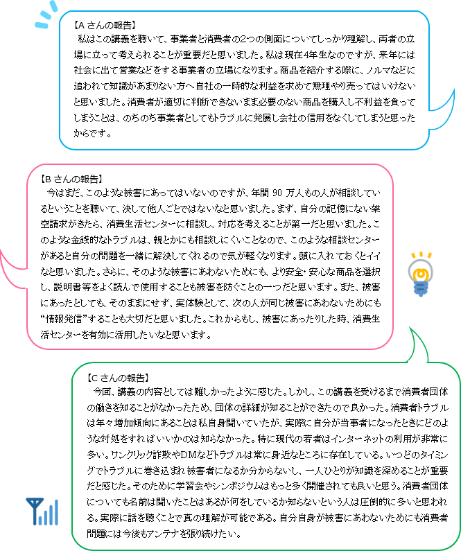 【Aさんの報告】私はこの講義を聴いて、事業者と消費者の2つの側面についてしっかり理解し、両者の立場に立って考えられることが重要だと思いました。私は現在4年生なのですが、来年には社会に出て営業などをする事業者の立場になります。商品を紹介する際に、ノルマなどに追われて知識があまりない方へ自社の一時的な利益を求めて無理やり売ってはいけないと思いました。消費者が適切に判断できないまま必要のない商品を購入し不利益を負ってしまうことは、のちのち事業者としてもトラブルに発展し会社の信用をなくしてしまうと思ったからです。【Bさんの報告】今はまだ、このような被害にあってはいないのですが、年間90万人もの人が相談しているということを聴いて、決して他人ごとではないなと思いました。まず、自分の記憶にない架空請求がきたら、消費生活センターに相談し、対応を考えることが第一だと思いました。このような金銭的なトラブルは、親とかにも相談しにくいことなので、このような相談センターがあると自分の問題を一緒に解決してくれるので気が軽くなります。頭に入れておくとイイなと思いました。さらに、そのような被害にあわないためにも、より安全・安心な商品を選択し、説明書等をよく読んで使用することも被害を防ぐことの一つだと思います。また、被害にあったとしても、そのままにせず、実体験として、次の人が同じ被害にあわないためにも“情報発信”することも大切だと思いました。これからもし、被害にあったりした時、消費生活センターを有効に活用したいなと思います。【Cさんの報告】今回、講義の内容としては難しかったように感じた。しかし、この講義を受けるまで消費者団体の働きを知ることがなかったため、団体の詳細が知ることができたので良かった。消費者トラブルは年々増加傾向にあることは私自身聞いていたが、実際に自分が当事者になったときにどのような対処をすればいいかのは知らなかった。特に現代の若者はインターネットの利用が非常に多い。ワンクリック詐欺やDMなどトラブルは常に身近なところに存在している。いつどのタイミングでトラブルに巻き込まれ被害者になるか分からないし、一人ひとりが知識を深めることが重要だと感じた。そのために学習会やシンポジウムはもっと多く開催されても良いと思う。消費者団体についても名前は聞いたことはあるが何をしているか知らないという人は圧倒的に多いと思われる。実際に話を聴くことで真の理解が可能である。自分自身が被害にあわないためにも消費者問題には今後もアンテナを張り続けたい。