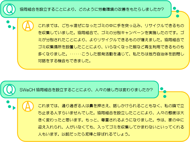 協同組合を設立することにより、どのように労働環境の改善をもたらしましたか? これまでは、ごちゃ混ぜになったゴミの中に手を突っ込み、リサイクルできるものを収集していました。協同組合で、ゴミの分別キャンペーンを実施したのです。ゴミが分別されたことにより、よりリサイクルできるものが増えました。協同組合でゴミ収集場所を設置したことにより、いらなくなった服など再生利用できるものも多くなりました。･･････こうした啓発活動を通じて、私たちは地方自治体を訪問し対話をする機会もできました。SWaCH協同組合を設立することにより、人々の接し方は変わりましたか? これまでは、通り過ぎる人は鼻を押さえ、話しかけられることもなく、私の隣で立ち止まる人すらいませんでした。協同組合を設立したことにより、人々の態度は大きく変わったと思います。もっと、尊重されるようになりました。今は、家の中に迎え入れられ、人がいなくても、入ってゴミを収集してかまわないといってくれる人もいます。以前だったら泥棒と呼ばれるでしょう。