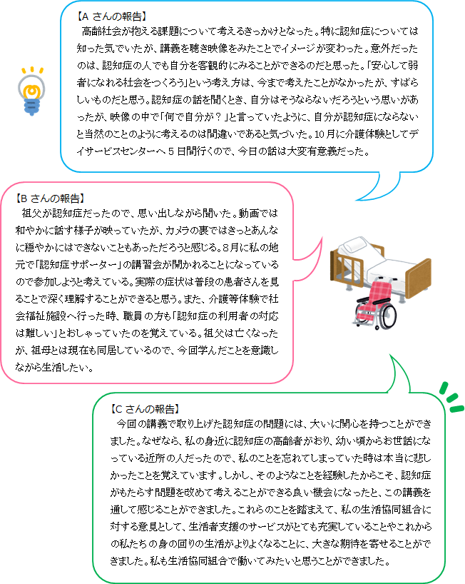 【Aさんの報告】高齢社会が抱える課題について考えるきっかけとなった。特に認知症については知った気でいたが、講義を聴き映像をみたことでイメージが変わった。意外だったのは、認知症の人でも自分を客観的にみることができるのだと思った。「安心して弱者になれる社会をつくろう」という考え方は、今まで考えたことがなかったが、すばらしいものだと思う。認知症の話を聞くとき、自分はそうならないだろうという思いがあったが、映像の中で「何で自分が？」と言っていたように、自分が認知症にならないと当然のことのように考えるのは間違いであると気づいた。10月に介護体験としてデイサービスセンターへ5日間行くので、今日の話は大変有意義だった。【Bさんの報告】祖父が認知症だったので、思い出しながら聞いた。動画では和やかに話す様子が映っていたが、カメラの裏ではきっとあんなに穏やかにはできないこともあっただろうと感じる。８月に私の地元で「認知症サポーター」の講習会が開かれることになっているので参加しようと考えている。実際の症状は普段の患者さんを見ることで深く理解することができると思う。また、介護等体験で社会福祉施設へ行った時、職員の方も「認知症の利用者の対応は難しい」とおしゃっていたのを覚えている。祖父は亡くなったが、祖母とは現在も同居しているので、今回学んだことを意識しながら生活したい。【Cさんの報告】　 今回の講義で取り上げた認知症の問題には、大いに関心を持つことができました。なぜなら、私の身近に認知症の高齢者がおり、幼い頃からお世話になっている近所の人だったので、私のことを忘れてしまっていた時は本当に悲しかったことを覚えています。しかし、そのようなことを経験したからこそ、認知症がもたらす問題を改めて考えることができる良い機会になったと、この講義を通して感じることができました。これらのことを踏まえて、私の生活協同組合に対する意見として、生活者支援のサービスがとても充実していることやこれからの私たちの身の回りの生活がよりよくなることに、大きな期待を寄せることができました。私も生活協同組合で働いてみたいと思うことができました。