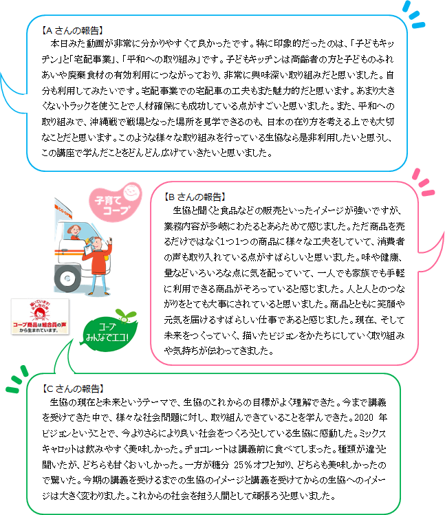 【Aさんの報告】本日みた動画が非常に分かりやすくて良かったです。特に印象的だったのは、「子どもキッチン」と「宅配事業」、「平和への取り組み」です。子どもキッチンは高齢者の方と子どものふれあいや廃棄食材の有効利用につながっており、非常に興味深い取り組みだと思いました。自分も利用してみたいです。宅配事業での宅配車の工夫もまた魅力的だと思います。あまり大きくないトラックを使うことで人材確保にも成功している点がすごいと思いました。また、平和への取り組みで、沖縄戦で戦場となった場所を見学できるのも、日本の在り方を考える上でも大切なことだと思います。このような様々な取り組みを行っている生協なら是非利用したいと思うし、この講座で学んだことをどんどん広げていきたいと思いました。【Bさんの報告】生協と聞くと食品などの販売といったイメージが強いですが、業務内容が多岐にわたるとあらためて感じました。ただ商品を売るだけではなく１つ１つの商品に様々な工夫をしていて、消費者の声も取り入れている点がすばらしいと思いました。味や健康、量などいろいろな点に気を配っていて、一人でも家族でも手軽に利用できる商品がそろっていると感じました。人と人とのつながりをとても大事にされていると思いました。商品とともに笑顔や元気を届けるすばらしい仕事であると感じました。現在、そして未来をつくっていく、描いたビジョンをかたちにしていく取り組みや気持ちが伝わってきました。【Cさんの報告】生協の現在と未来というテーマで、生協のこれからの目標がよく理解できた。今まで講義を受けてきた中で、様々な社会問題に対し、取り組んできていることを学んできた。2020年ビジョンということで、今よりさらにより良い社会をつくろうとしている生協に感動した。ミックスキャロットは飲みやすく美味しかった。チョコレートは講義前に食べてしまった。種類が違うと聞いたが、どちらも甘くおいしかった。一方が糖分25％オフと知り、どちらも美味しかったので驚いた。今期の講義を受けるまでの生協のイメージと講義を受けてからの生協へのイメージは大きく変わりました。これからの社会を担う人間として頑張ろうと思いました。