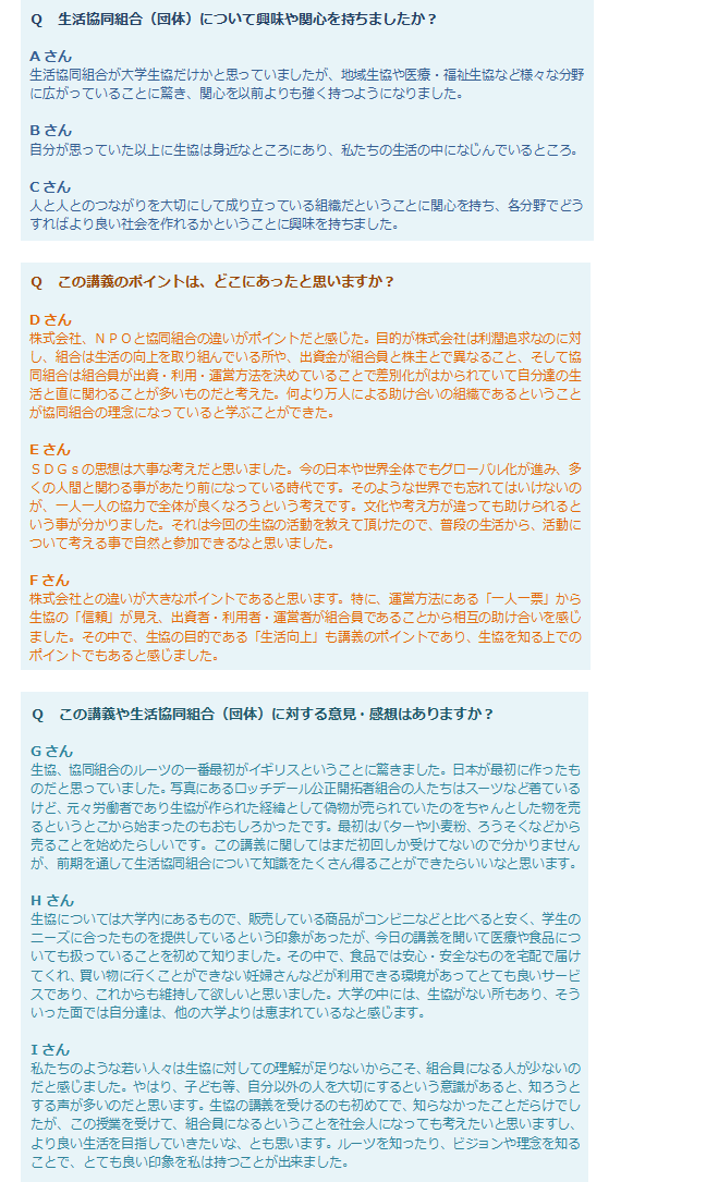 Q生活協同組合（団体）について興味や関心を持ちましたか？Aさん：生活協同組合が大学生協だけかと思っていましたが、地域生協や医療・福祉生協など様々な分野に広がっていることに驚き、関心を以前よりも強く持つようになりました。Bさん：自分が思っていた以上に生協は身近なところにあり、私たちの生活の中になじんでいるところ。Cさん：人と人とのつながりを大切にして成り立っている組織だということに関心を持ち、各分野でどうすればより良い社会を作れるかということに興味を持ちました。Qこの講義のポイントは、どこにあったと思いますか？Dさん：株式会社、NPOと協同組合の違いがポイントだと感じた。目的が株式会社は利潤追求なのに対し、組合は生活の向上を取り組んでいる所や、出資金が組合員と株主とで異なること、そして協同組合は組合員が出資・利用・運営方法を決めていることで差別化がはかられていて自分達の生活と直に関わることが多いものだと考えた。何より万人による助け合いの組織であるということが協同組合の理念になっていると学ぶことができた。Eさん：SDGsの思想は大事な考えだと思いました。今の日本や世界全体でもグローバル化が進み、多くの人間と関わる事があたり前になっている時代です。そのような世界でも忘れてはいけないのが、一人一人の協力で全体が良くなろうという考えです。文化や考え方が違っても助けられるという事が分かりました。それは今回の生協の活動を教えて頂けたので、普段の生活から、活動について考える事で自然と参加できるなと思いました。Fさん：株式会社との違いが大きなポイントであると思います。特に、運営方法にある「一人一票」から生協の「信頼」が見え、出資者・利用者・運営者が組合員であることから相互の助け合いを感じました。その中で、生協の目的である「生活向上」も講義のポイントであり、生協を知る上でのポイントでもあると感じました。Qこの講義や生活協同組合（団体）に対する意見・感想はありますか？Gさん：生協、協同組合のルーツの一番最初がイギリスということに驚きました。日本が最初に作ったものだと思っていました。写真にあるロッチデール公正開拓者組合の人たちはスーツなど着ているけど、元々労働者であり生協が作られた経緯として偽物が売られていたのをちゃんとした物を売るというとこから始まったのもおもしろかったです。最初はバターや小麦粉、ろうそくなどから売ることを始めたらしいです。この講義に関してはまだ初回しか受けてないので分かりませんが、前期を通して生活協同組合について知識をたくさん得ることができたらいいなと思います。Hさん：生協については大学内にあるもので、販売している商品がコンビニなどと比べると安く、学生のニーズに合ったものを提供しているという印象があったが、今日の講義を聞いて医療や食品についても扱っていることを初めて知りました。その中で、食品では安心・安全なものを宅配で届けてくれ、買い物に行くことができない妊婦さんなどが利用できる環境があってとても良いサービスであり、これからも維持して欲しいと思いました。大学の中には、生協がない所もあり、そういった面では自分達は、他の大学よりは恵まれているなと感じます。Iさん：私たちのような若い人々は生協に対しての理解が足りないからこそ、組合員になる人が少ないのだと感じました。やはり、子ども等、自分以外の人を大切にするという意識があると、知ろうとする声が多いのだと思います。生協の講義を受けるのも初めてで、知らなかったことだらけでしたが、この授業を受けて、組合員になるということを社会人になっても考えたいと思いますし、より良い生活を目指していきたいな、とも思います。ルーツを知ったり、ビジョンや理念を知ることで、とても良い印象を私は持つことが出来ました。