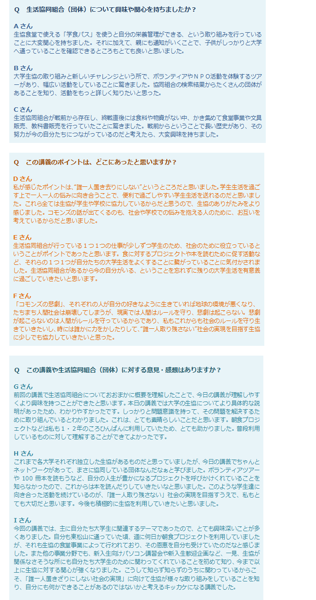 Q生活協同組合（団体）について興味や関心を持ちましたか？
Aさん：生協食堂で使える「学食パス」を使うと自分の栄養管理ができる、という取り組みを行っていることに大変関心を持ちました。それに加えて、親にも通知がいくことで、子供がしっかりと大学へ通っていることを確認できるところもとても良いと思いました。Bさん：大学生協の取り組みと新しいチャレンジという所で、ボランティアやNPO活動を体験するツアーがあり、幅広い活動をしていることに驚きました。協同組合の検索結果からたくさんの団体があることを知り、活動をもっと詳しく知りたいと思った。Cさん：生活協同組合が戦前から存在し、終戦直後には食料や物資がない中、かき集めて食堂事業や文具販売、教科書販売を行っていたことに驚きました。戦前からということで長い歴史があり、その努力が今の自分たちにつながっているのだと考えたら、大変興味を持ちました。Qこの講義のポイントは、どこにあったと思いますか？Dさん：私が感じたポイントは、“誰一人置き去りにしない”というところだと思いました。学生生活を過ごす上で一人一人の悩みに向き合うことで、便利で過ごしやすい学生生活を送れるのだと思いました。これら全ては生協が学生や学校に協力しているからだと思うので、生協のありがたみをより感じました。コモンズの話が出てくるのも、社会や学校での悩みを抱える人のために、お互いを考えているからだと思いました。Eさん：生活協同組合が行っている1つ1つの仕事が少しずつ学生のため、社会のために役立っているということがポイントであったと思います。食に対するプロジェクトや本を読むために促す活動など、それらの1つ1つが自分たちの大学生活をよくすることに繋がっていることに気付かされました。生活協同組合があるから今の自分がいる、ということを忘れずに残りの大学生活を有意義に過ごしていきたいと思います。Fさん：「コモンズの悲劇」、それぞれの人が自分の好きなように生きていれば地球の環境が悪くなり、たちまち人間社会は崩壊してしまうが、現実では人間はルールを守り、悲劇は起こらない。悲劇が起こらないのは人間がルールを守っているからであり、私もこれからも社会のルールを守り生きていきたいし、時には誰かに力をかしたりして、“誰一人取り残さない”社会の実現を目指す生協に少しでも協力していきたいと思った。Ｑ　この講義や生活協同組合（団体）に対する意見・感想はありますか？Gさん：前回の講義で生活協同組合についておおまかに概要を理解したことで、今日の講義が理解しやすくより興味を持つことができたと思います。本日の講義では大学の生協についてより具体的な説明があったため、わかりやすかったです。しっかりと問題意識を持って、その問題を解決するために取り組んでいるとわかりました。これは、とても素晴らしいことだと思います。朝食プロジェクトなどは私も1・2年のころひんぱんに利用していたため、とても助かりました。普段利用しているものに対して理解することができてよかったです。Hさん：これまで各大学それぞれ独立した生協があるものだと思っていましたが、今日の講義でちゃんとネットワークがあって、まさに協同している団体なんだなぁと学びました。ボランティアツアーや100冊本を読もうなど、自分の人生が豊かになるプロジェクトを呼びかけくれていることを知らなかったので、これからは本を読んだりしていきたいなと思いました。このような学生達に向き合った活動を続けているのが、「誰一人取り残さない」社会の実現を目指すうえで、私もとても大切だと思います。今後も積極的に生協を利用していきたいと思いました。Iさん：今回の講義では、主に自分たち大学生に関連するテーマであったので、とても興味深いことが多くありました。自分も東松山に通っていた頃、週に何日か朝食プロジェクトを利用していましたが、それも生協の食堂事業によって行われており、その恩恵を自分も受けていたのだなと感じました。また他の事業分野でも、新入生向けパソコン講習会や新入生歓迎企画など、一見、生協が関係なさそうな所にも自分たち大学生のために関わってくれていることを初めて知り、今まで以上に生協に対する関心が強くなりました。こうして知らず知らずのうちに関わっているからこそ、「誰一人置きざりにしない社会の実現」に向けて生協が様々な取り組みをしていることを知り、自分にも何かできることがあるのではないかと考えるキッカケになる講義でした。